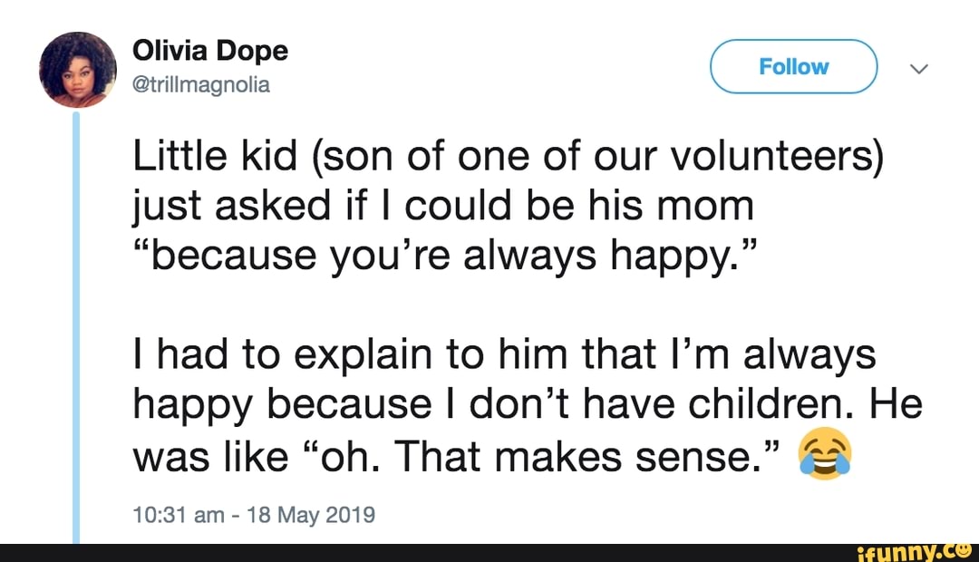 e
Little kid (son of one of our volunteers)
just asked if I could be his mom
“because you’re always happy.”
I had to explain to him that I’m always
happy because I don't have children. He
” &)
was like “oh. That makes sense.
-
10:81am
,
18 May 2019