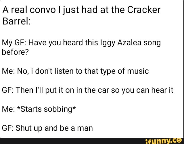 Areal convo I just had at the Cracker
Barrel:
My GE: Have you heard this Iggy Azalea song before?
Me: No, i don't listen to that type of music
GF: Then I'll put it on in the car so you can hear it
Me: *Starts sobbing*
GF: Shut up and be a man