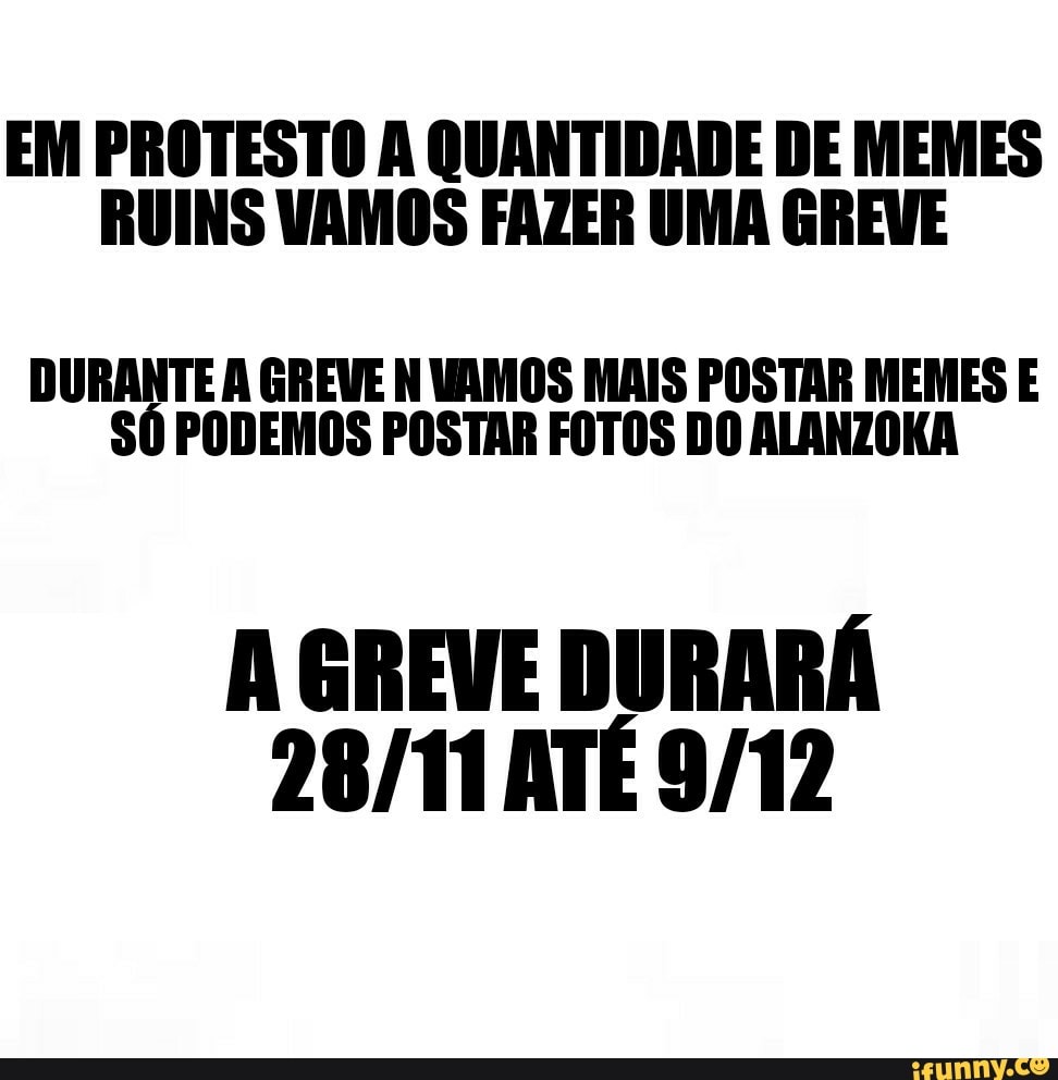 EM PROTESTO A QUANTIDADE DE MEMES
RUINS VAMOS FAZER UMA GREVE
DURANTE A GREVE N UAMOS MAIS POSTAR MEMES E
SÓ PODEMOS POSTAR FOTOS DO ALANZOKA
A GREVE DURARÁ
28/11 ATÉ 9/12