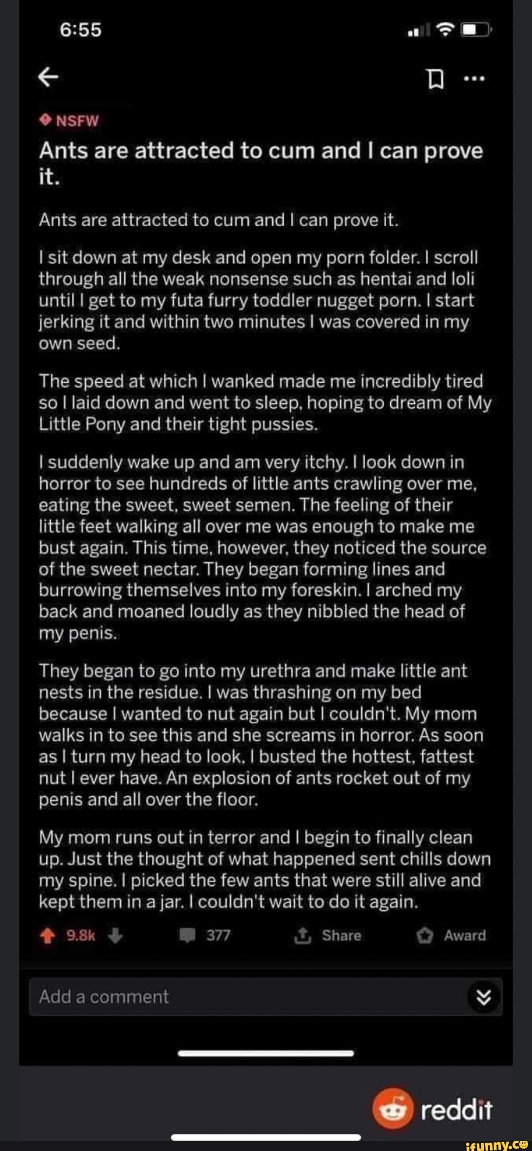 Ants are attracted to cum and I can prove
Ants are attracted to cum and I can prove it.
I sit down at my desk and open my porn folder. I scroll
through all the weak nonsense such as hentai and loli
until I get to my futa furry toddler nugget porn. I start
jerking it and within two minutes I was covered in my
own seed.
The speed at which I wanked made me incredibly tired
so I laid down and went to sleep, hoping to dream of My
Little Pony and their tight pussies.
I suddenly wake up and am very itchy. I look down in
horror to see hundreds of little ants crawling over me,
eating the sweet, sweet semen. The feeling of their
little feet walking all over me was enough to make me
bust again. This time, however, they noticed the source
of the sweet nectar. They began forming lines and
burrowing themselves into my foreskin. I arched my
back and moaned loudly as they nibbled the head of
my penis.
They began to go into my urethra and make little ant
nests in the residue. I was thrashing on my bed
because I wanted to nut again but I couldn't. My mom
walks in to see this and she screams in horror. As soon
as I turn my head to look, I busted the hottest, fattest
nut I ever have. An explosion of ants rocket out of my
penis and all over the floor.
My mom runs out in terror and I begin to finally clean
up. Just the thought of what happened sent chills down
my spine. I picked the few ants that were still alive and
kept them in a jar. I couldn't wait to do it again.