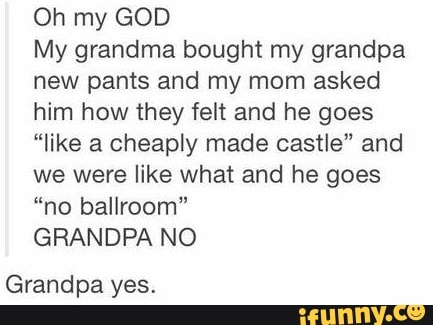 Oh my GOD
My grandma bought my grandpa
new pants and my mom asked
him how they felt and he goes
"like a cheaply made castle" and
we were like what and he goes
"no ballroom"
GRANDPA NO
Grandpa yes.