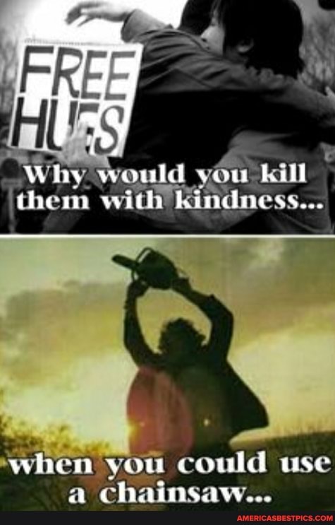 Whay would sou bill
'chem with Rindness...
when you could use
chainsaw...