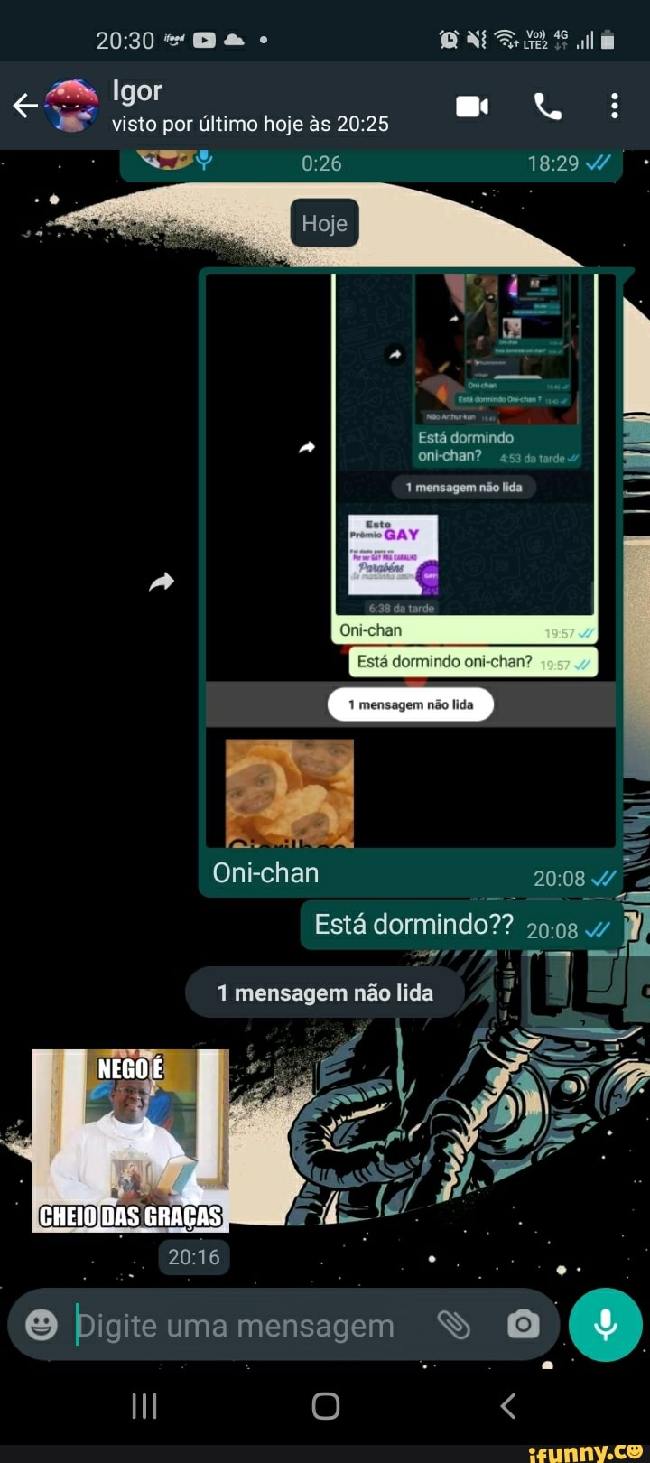 Igor
visto por último hoje às
Está dormindo oni-chan? 453 da tardes
1 mensagem não lida
da tarde
Oni-chan
Está dormindo oni-chan?
mensagem não lida
Oni-chan
Está dormindo??
1 mensagem não lida
NEGO
CHEIO DAS GRAÉAS
O uma mensagem SS O