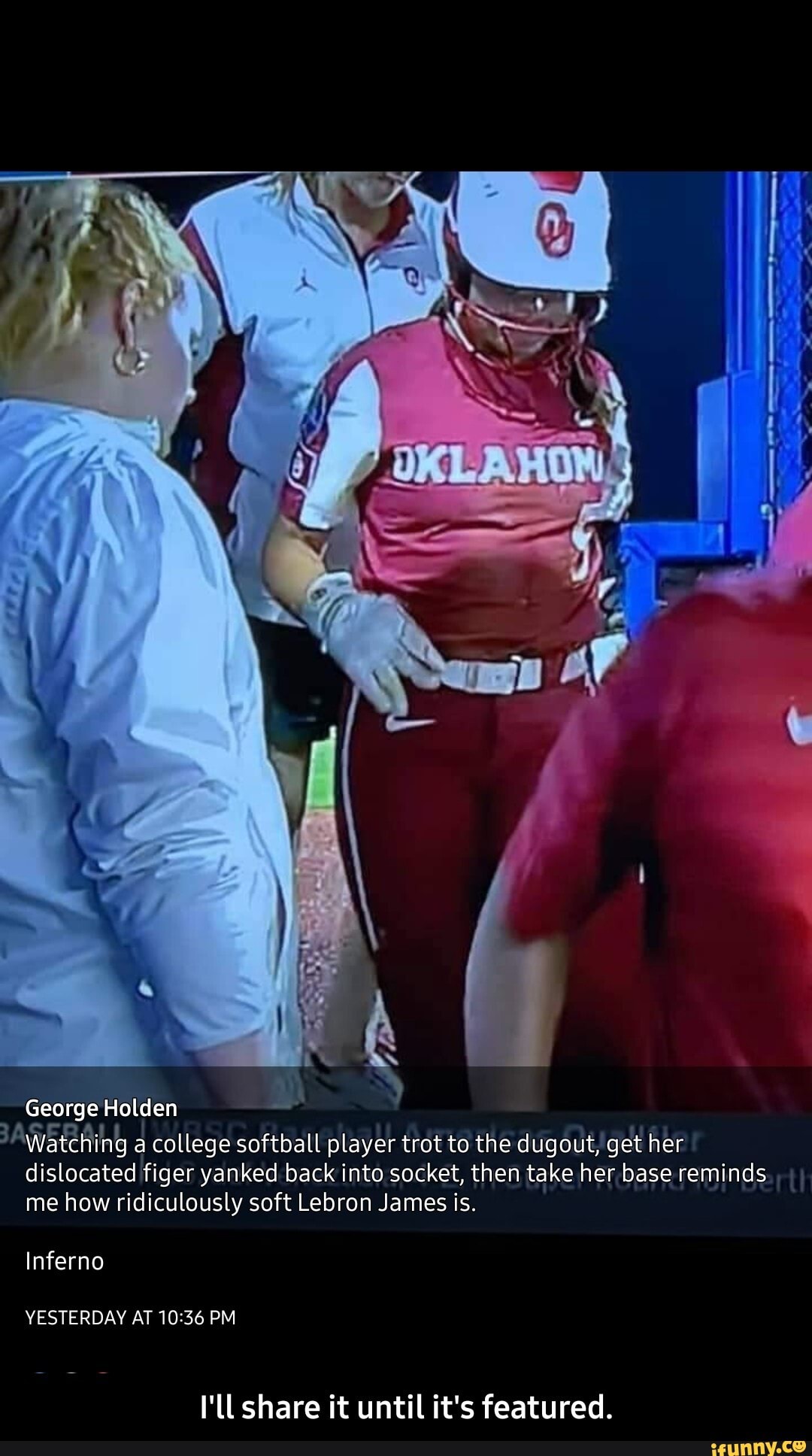 George Holden
Watching a college softball player trot to the dugout, get her dislocated figer yanked back into socket, then take her base reminds me how ridiculously soft Lebron James is.
Inferno
YESTERDAY AT PM
I'll share it until it's featured. - I'll share it until it's featured.