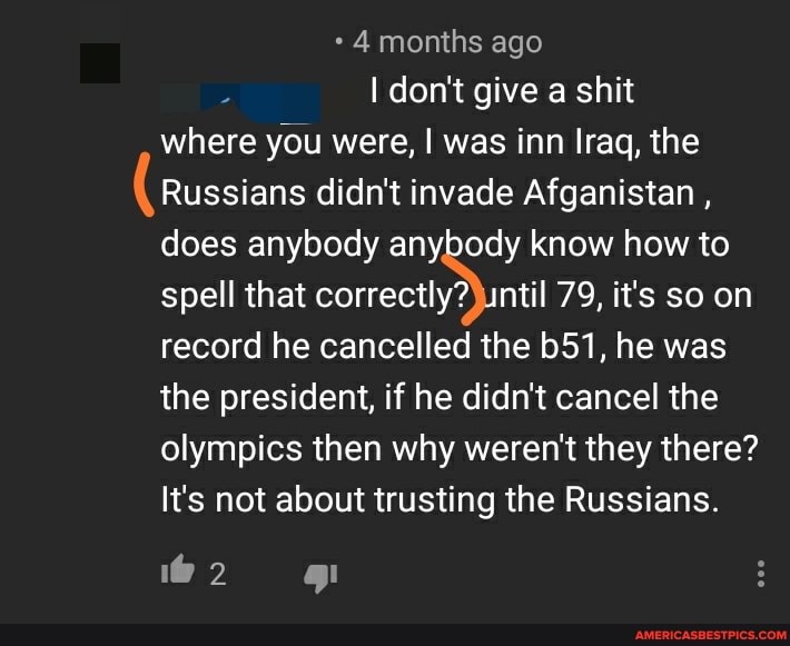 where you were, was inn Iraq, the
Russians didn't invade Afganistan , does anybody anybody know how to spell that 79, it's soon record he cancelled the he was the president, if he didn't cancel the olympics then why weren't they there?
It's not about trusting the Russians.