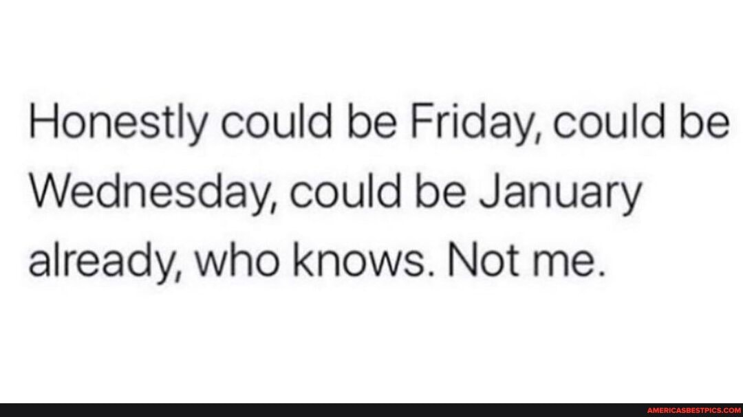 Honestly could be Friday, could be
Wednesday, could be January already, who knows. Not me.