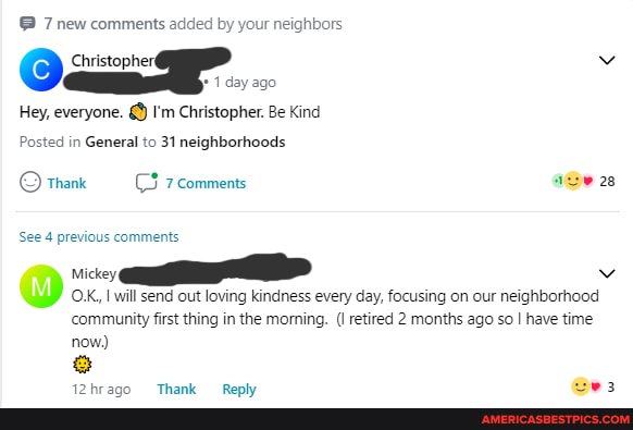 @ 7 new comments added by your neighbors
Christopher
1 day ago
Hey, everyone. I'm Christopher. Be Kind
Posted in General to 31 neighborhoods
See 4 previous comments
Mickey
28
J) OX, will send out loving kindness every day, focusing on our neighborhood community first thing in the momning. (I retired 2 months ago so I have time
now)