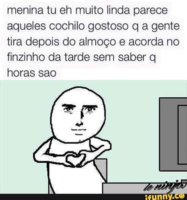 menina tu eh muito linda parece
aqueles cochilo gostoso q a gente
tira depois do almoço e acorda no
finzinho da tarde sem saber q
horas sao