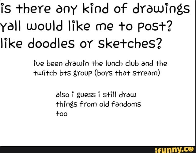 iS there any kind of drawings
Yall would like me to post?
like doodles oy Sketches?
ive been drawin the lunch club and the
twitch bts group (boys that stream)
also i guess ¡ still draw
things from old fandoms
too