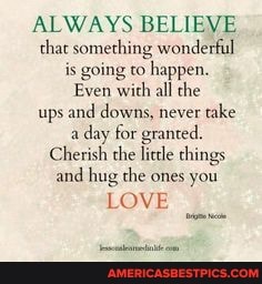ALWAYS BELIEVE that something wonderful is going co happen.
Even with all the ups and downs, never take aday day for granted.
Cherish the lide things and hug the ones you
LOVE