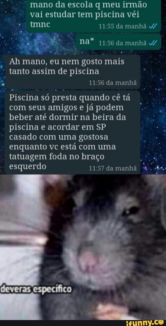 mano da escola q meu irmão vai estudar tem piscina véi
da manhã
na* da manhã /
Ah mano, eu nem n gosto mais
tanto assim de piscina
11 56 da manhã
Piscina só presta quando cê tá com seus amigos e já podem beber até dormir na beira da piscina e acordar em SP casado com uma gostosa enquanto vc está com uma tatuagem foda no braço
esquerdo da manhã
deveras especifico