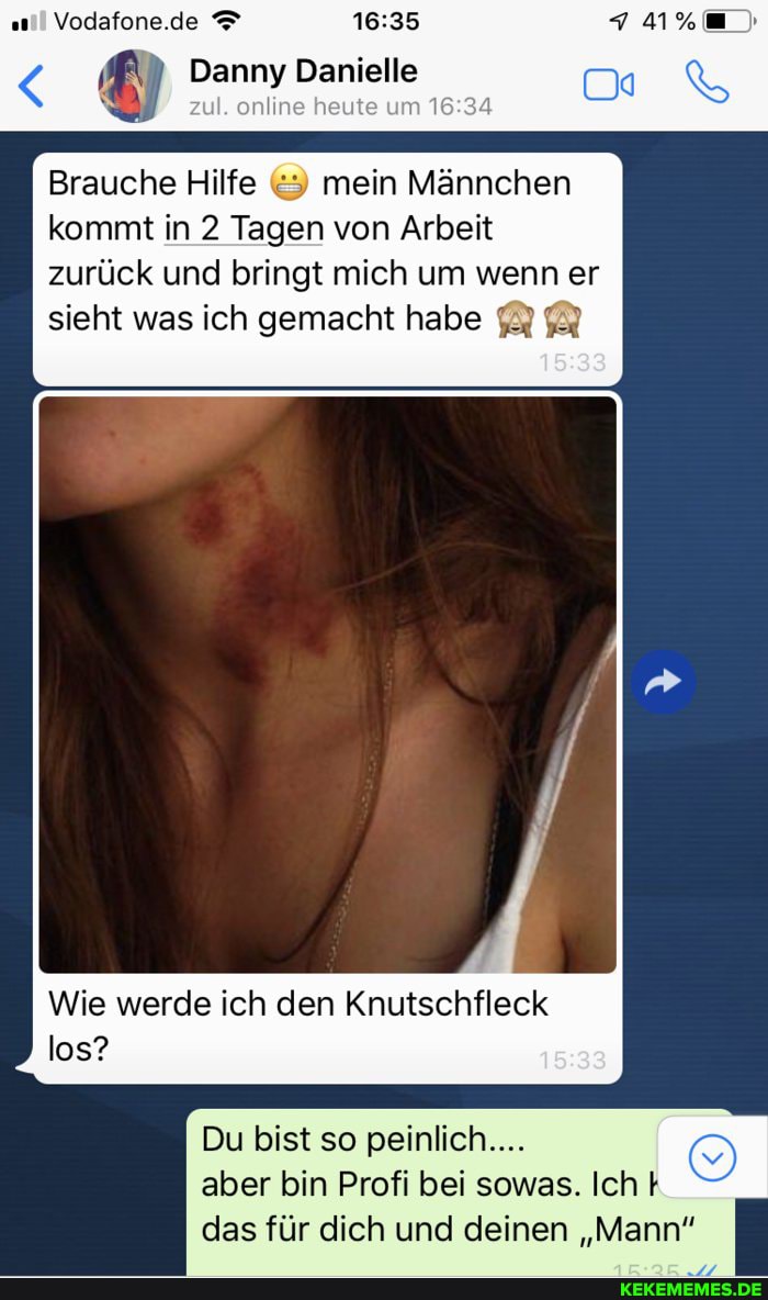 Vodafone.de
Danny Danielle
zul. online heute um
Brauche Hilfe mein Männchen kommt in 2 Tagen von Arbeit zurück und bringt mich um wenn er
sieht was ich gemacht habe
Wie werde ich den Knutschfleck los?
Du bist so peinlich....
aber bin Profi bei sowas. Ich das für dich und deinen "Mann"
