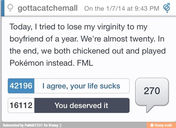I gottacatchemall On the 1/7/14 at 9:43 Pm
Y
Today, I tried to lose my virginity to my
boyfriend of a year. We're almost twenty. In
the end, we both chickened out and played
Pokémon instead. FML