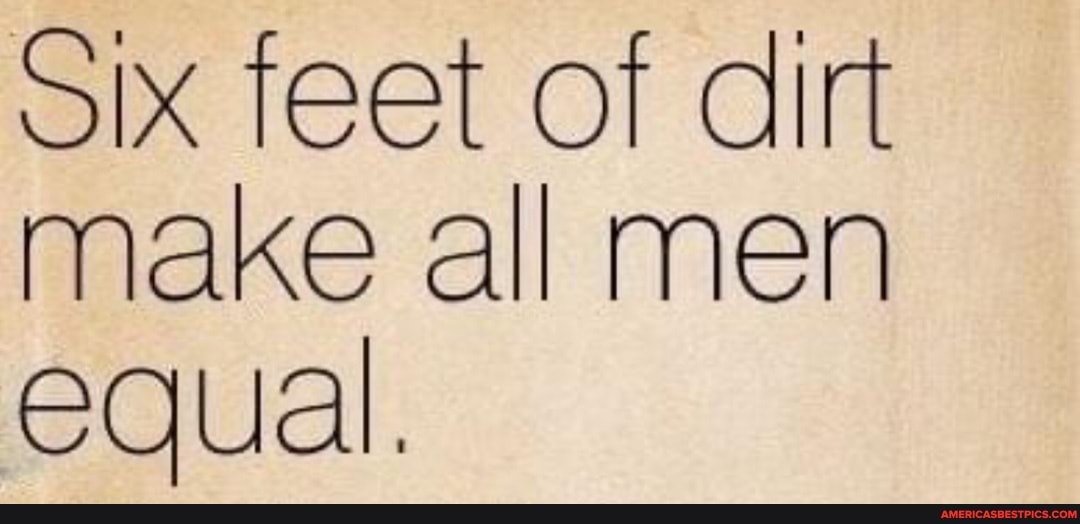 Six feet of dirt make all men equal.