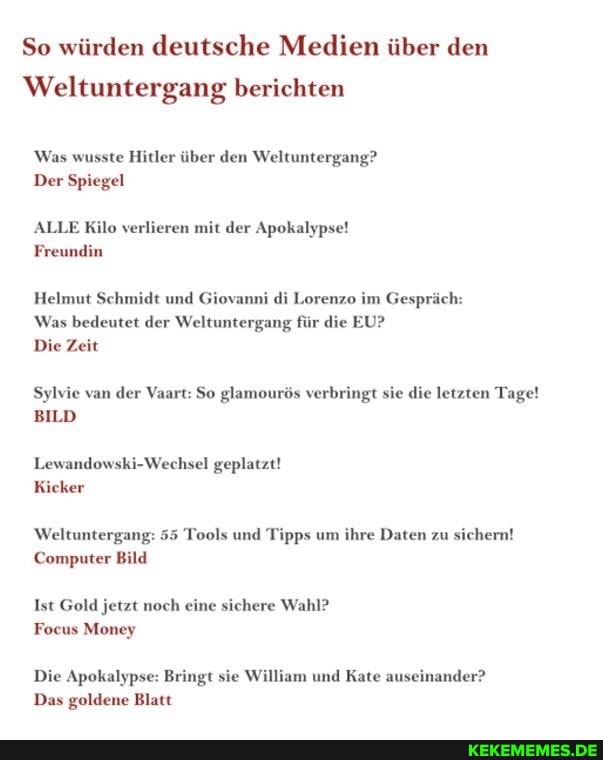 So würden deutsche Medien über den
Weltuntergang berichten
Was wusste Hitler über den Weltuntergang?
Der Spiegel
ALLE Kilo verlieren mit der Apokalypse!
Freundin
Helmut Schmidt und Giovanni di Lorenzo im Gespräch:
Was bedeutet der Weltuntergang für die EU?
Die Zeit
Sylvie van der Vaart: So glamourös verbringt sie die letzten Tage!
BILD
Lewandowski-Wechsel geplatzt!
Kicker
Weltuntergang: 55 Tools und Tipps um ihre Daten zu sichern!
Computer Bild
Ist Gold jetzt noch eine sichere Wahl?
Focus Money
Die Apokalypse: Bringt sie William und Kate auseinander?
Das goldene Blatt