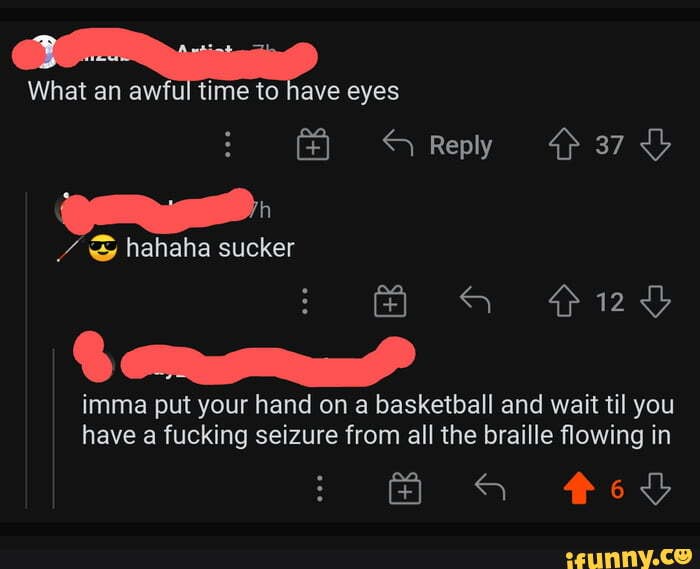 What an awful time to eyes
/ & hahaha sucker
Reply 37
imma put your hand on a basketball and wait til you have a fucking seizure from all the braille flowing in
Ged