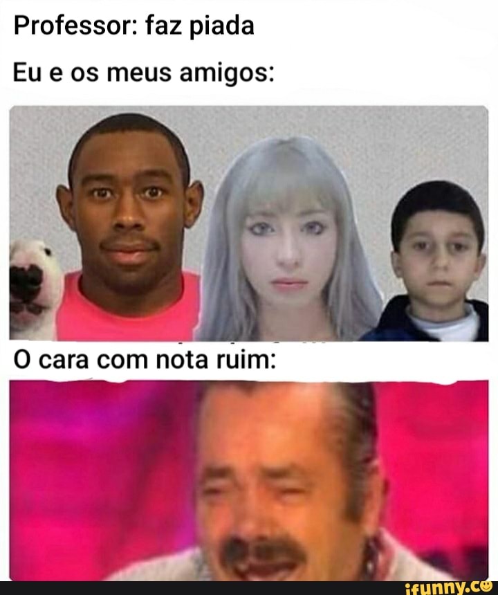 Professor: faz piada
Eu e os meus amigos:
O cara com
nota ruim: