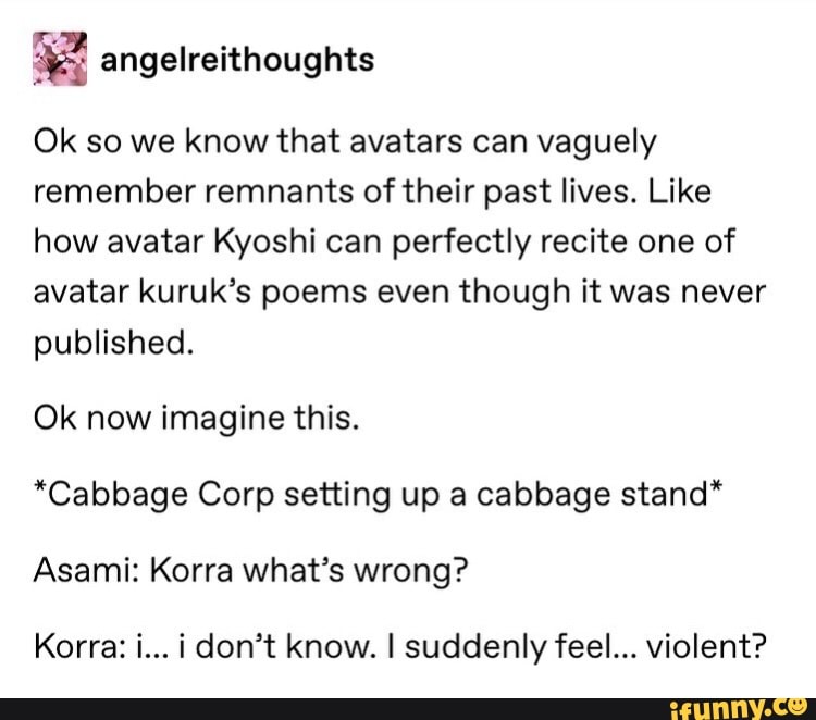 E angelreithoughts
Ok so we know that avatars can vaguely
remember remnants of their past lives. Like
how avatar Kyoshi can perfectly recite one of
avatar kuruk's poems even though it was never
published.
Ok now imagine this.
*Cabbage Corp setting up a cabbage stand*
Asami: Korra what's wrong?