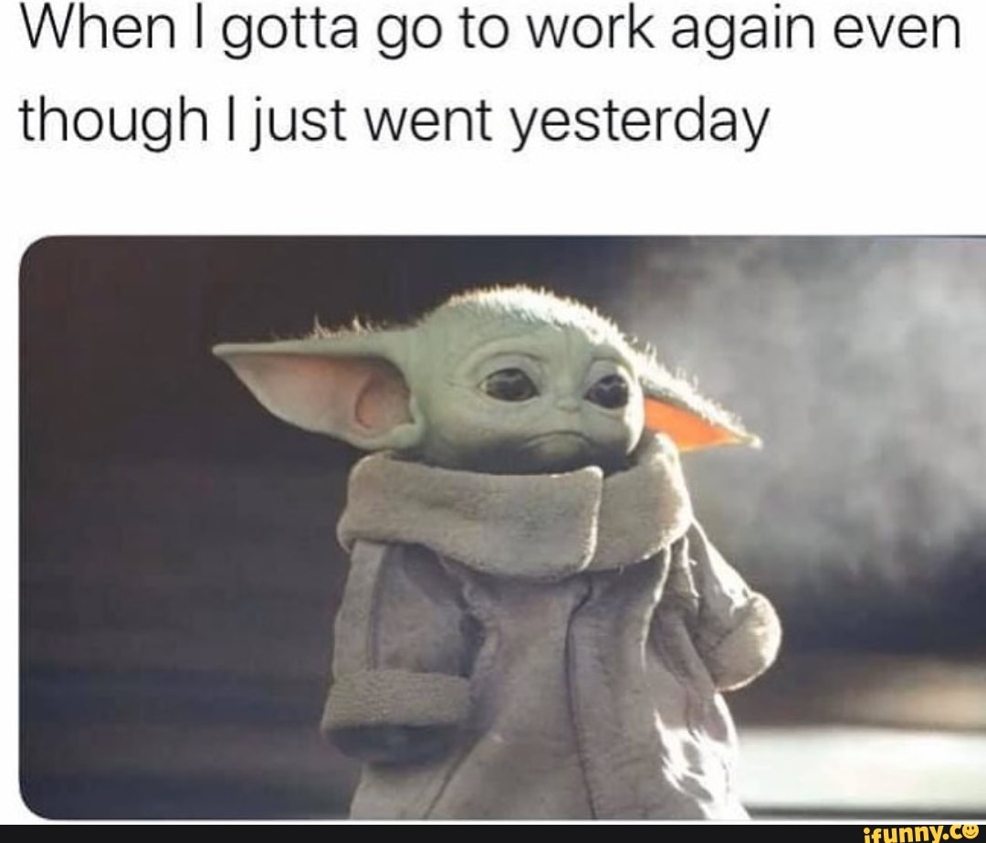 When I gotta go to work again even
though I just went yesterday