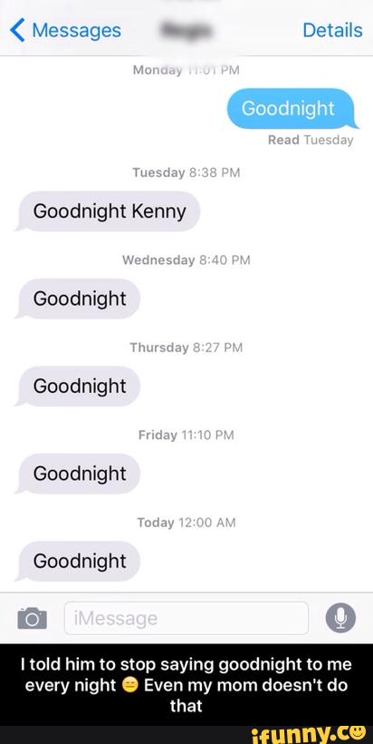 Goodnight Kenny
Goodnight
Goodnight
Goodnight
Goodnight
ltold him to stop saying goodnight to me
every night . Even my mom doesn't do
that - I told him to stop saying goodnight to me every night π Even my mom doesn't do that