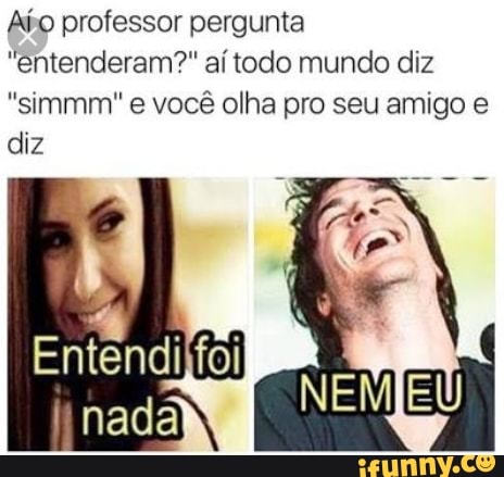 Afo professor pergunta
"entenderam?" aí todo mundo diz
"simmm" e você olha pro seu amigo e
diz