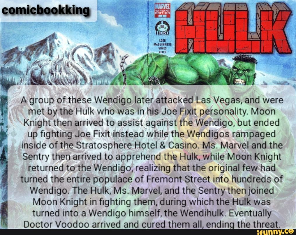 AN
A group of these Wendigo later attacked Las Vegas, and were met by the Hulk who was in his Joe Fixit personality. Moon
Knight then arrived to assist against the Wendigo, but ended up fighting Joe Fixit instead while the Wendigos rampaged inside of the Stratosphere Hotel & Casino. Ms. Marvel and the
Sentry then arrived to apprehend the Hulk, while Moon Knight returned to the Wendigo, realizing that the original few had turned the entire populace of Fremont Street into hundreds of
Wendigo. The Hulk, Ms. Marvel, and the Sentry then joined
Moon Knight in fighting them, during which the Hulk was turned into a Wendigo himself, the Wendihulk. Eventually
Doctor Voodoo arrived and cured them all, ending the threat.