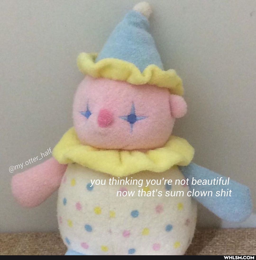 you thinking you're not beautiful now that's sum clown shit