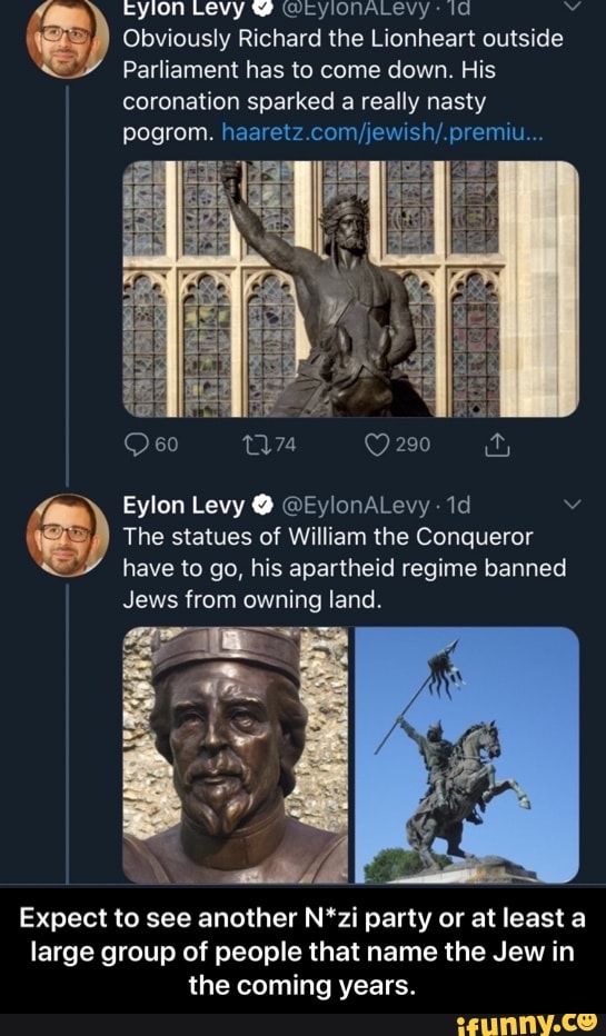 Eyion Levy WerylonALlevy: Obviously Richard the Lionheart outside
E
Parliament has to come down. His
coronation sparked a really nasty
pogrom. haaretz.com/jewish/.premiu... The statues of William the Conqueror
E
have to go, his apartheid regime banned
Jews from owning land.
Expect to see another N*zi party or at least a
large group of people that name the Jew in
the coming years. - Expect to see another N*zi party or at least a large group of people that name the Jew in the coming years.
