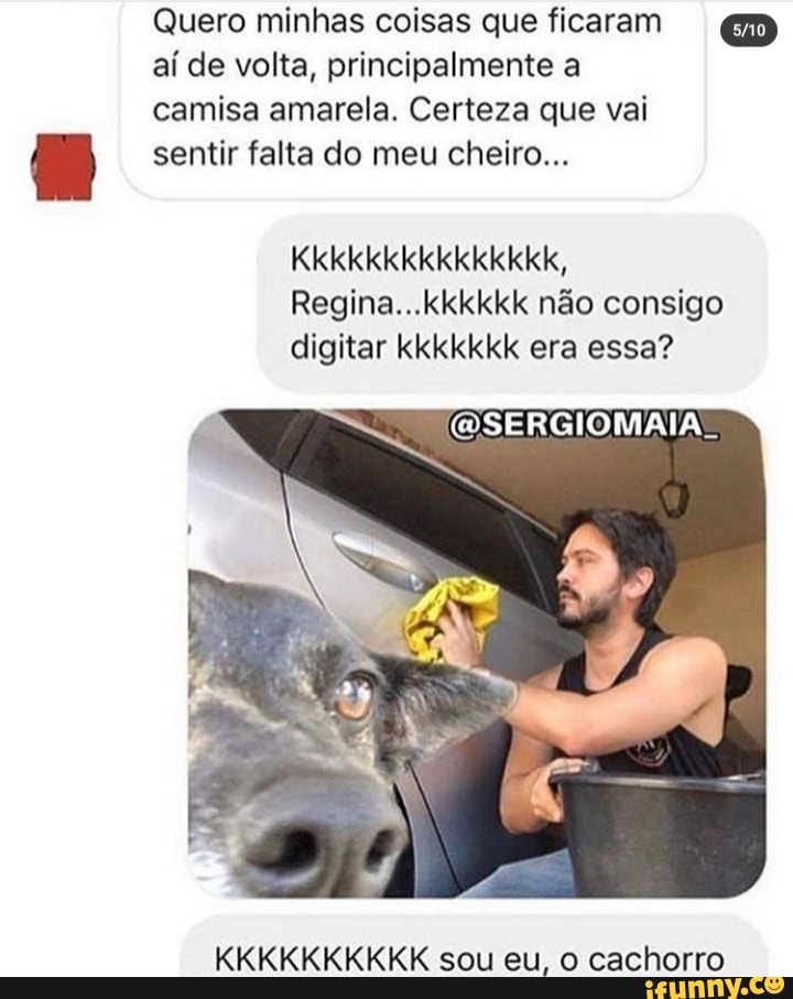 Quero minhas coisas que ficaram GD aí de volta, principalmente a
camisa amarela. Certeza que vai
sentir falta do meu cheiro...
Kkkkkkkkkkkkkkk,
Regina...kkkkkk não consigo digitar kkkkkkk era essa?
KKKKKKKKKK sou eu, o cachorro