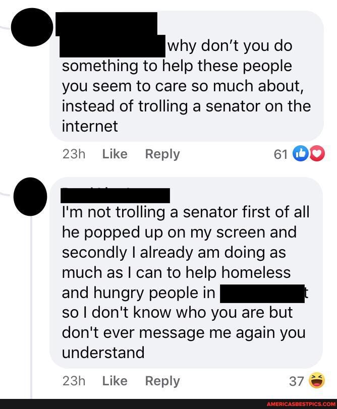 why don't you do
something to help these people you seem to care so much about, instead of trolling a senator on the internet
Like Reply 6109
I'm not trolling a senator first of all he popped up on my screen and secondly I already am doing as much as I can to help homeless and hungry people in so I don't know who you are but don't ever message me again you understand
Like Reply