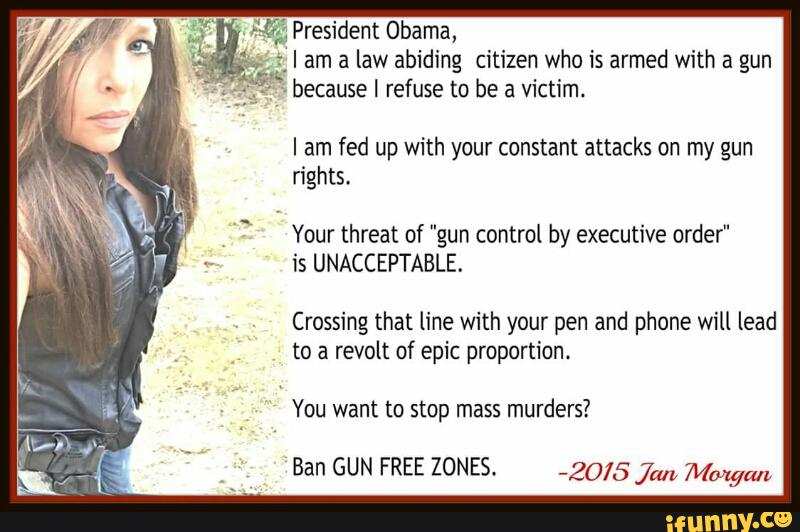 resident Obama,
am a law abiding citizen who is armed with a gun
ecause I refuse to be a victim.
I am fed up with your constant attacks on my gun
rights.
Your threat of "gun control by executive order"
is UNACCEPTABLE.
Crossing that line with your pen and phone will lead
to a revolt of epic proportion.
You want to stop mass murders?
Ban GUN FREE ZONES. _20/5 ja,, Mmgm,