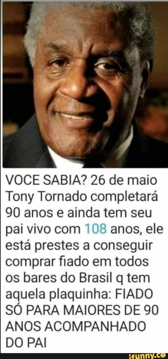 VOCE SABIA? 26 de maio
Tony Tornado completará
90 anos e ainda tem seu pai vivo com 108 anos, ele está prestes a conseguir comprar fiado em todos os bares do Brasil q tem aquela plaquinha: FIADO SÓ PARA MAIORES DE 90
ANOS ACOMPANHADO DO PAI