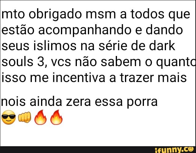 mito obrigado msm a todos que estão acompanhando e dando seus islimos na série de dark souls 3, vcs não sabem o quanto isso me incentiva a trazer mais
nois ainda zera essa porra