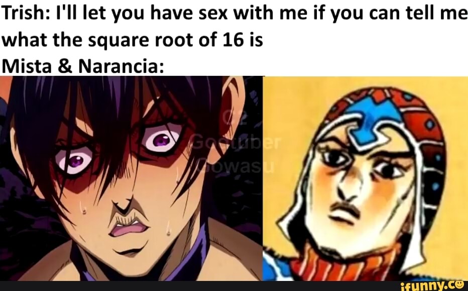 Trish: I'll let you have sex with me if you can tell me
what the square root of 16 is
Mista Narancia: