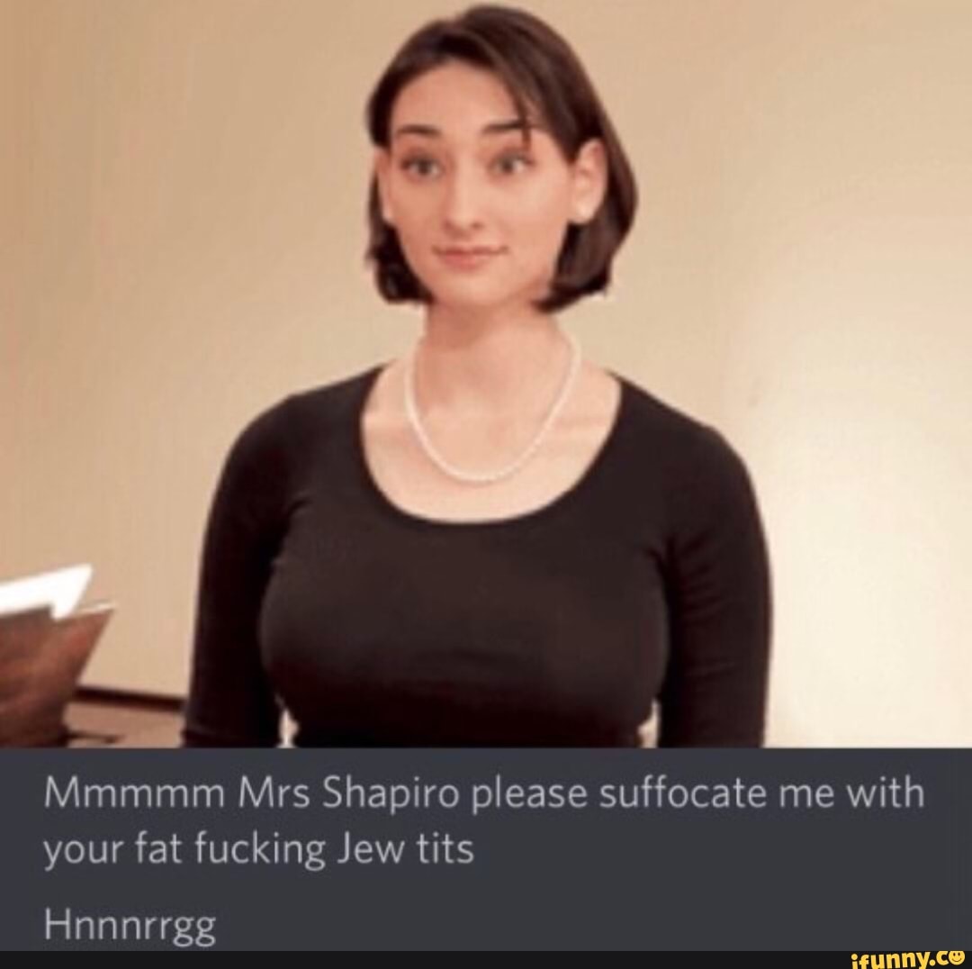 as Mmmmm Mrs Shapiro please suffocate me with your fat fucking Jew tits.