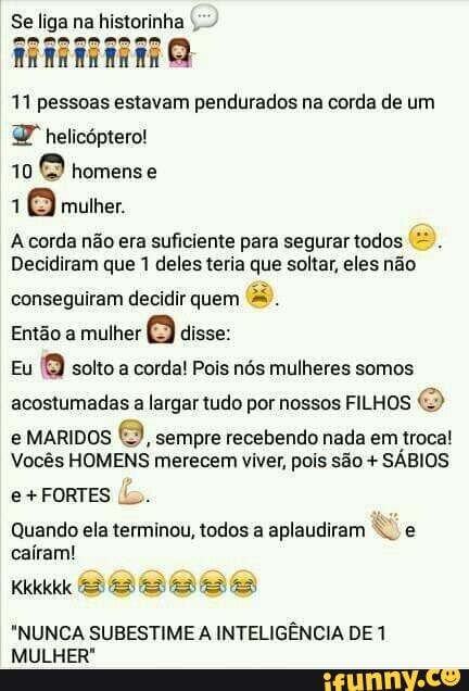 11 pessoas estavam pendurados na corda de um
UP" helicóptero!
10 homense
1
6 mulher.
A corda não era suficiente para segurar todos '=.
Decidiram que 1 deles teria que soltar, eles não
conseguiram decidir quem
mulher
8 disse:
Eu
Q solto a corda! Pois nós mulheres somos
acostumadas a largar tudo por nossos FILHOS
e MARIDOS
8, sempre recebendo nada em troca!
Vocês HOMENS merecem viver, pois são SÁBIOS
e+FORTES Uo.
Quando ela terminou, todos a aplaudiram Nº e
caíram!
"NUNCA SUBESTIME A INTELIGÊNCIA DE 1
MULHER"