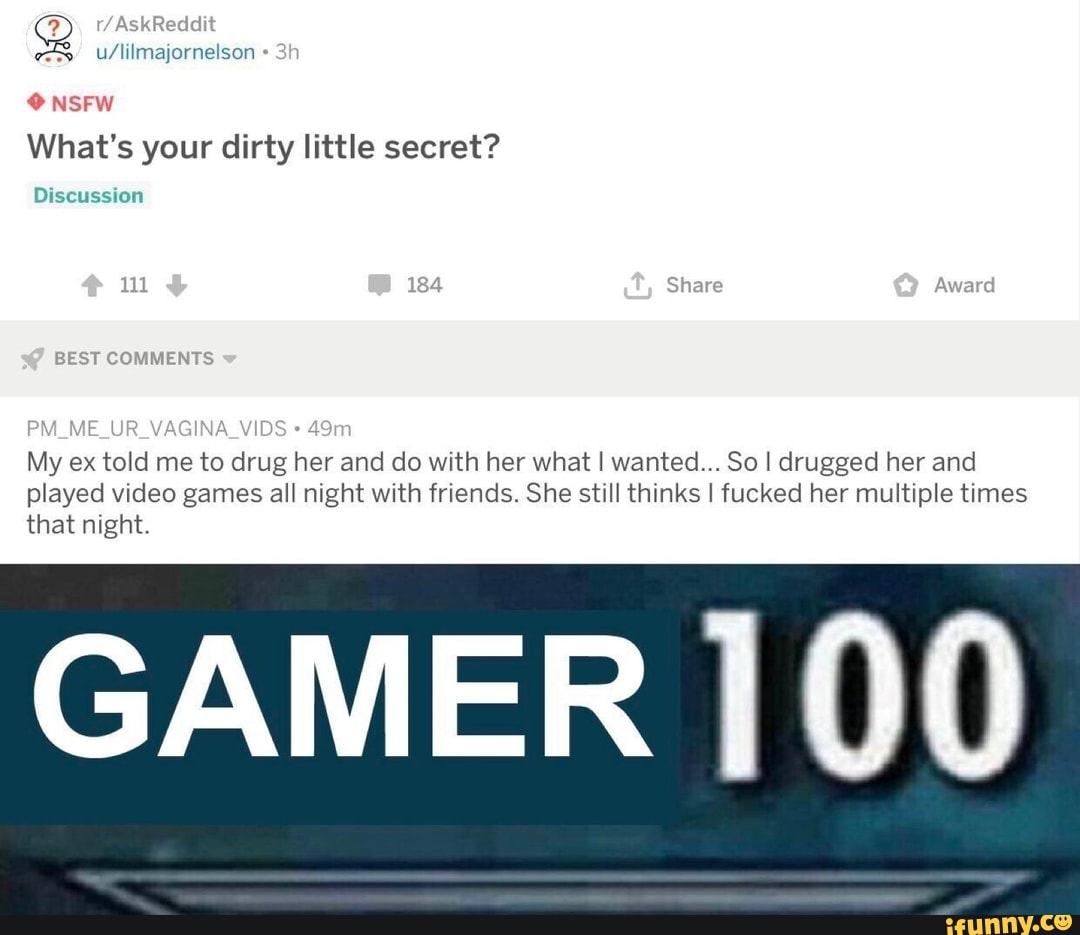 NSFW What's your dirty little secret?
Discussion
4 Share
BEST COMMENTS
My ex told me to drug her and do with her what I wanted... So I drugged her and played video games all night with friends. She still thinks I fucked her multiple times
that night.
GAMER 100