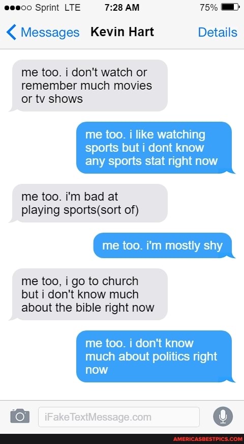 e@eeco Sprint LTE 7:28 AM 75% MD: Messages Kevin Hart Details
me too. i don't watch or
remember much movies
or tv shows
me too. i like watching
sports but i dont know
any sports stat right now
playing sports(sort of)
mostly shy
me too, i go to church
but i don't know much
about the bible right now
me too. i don't know
much about politics right
[aro