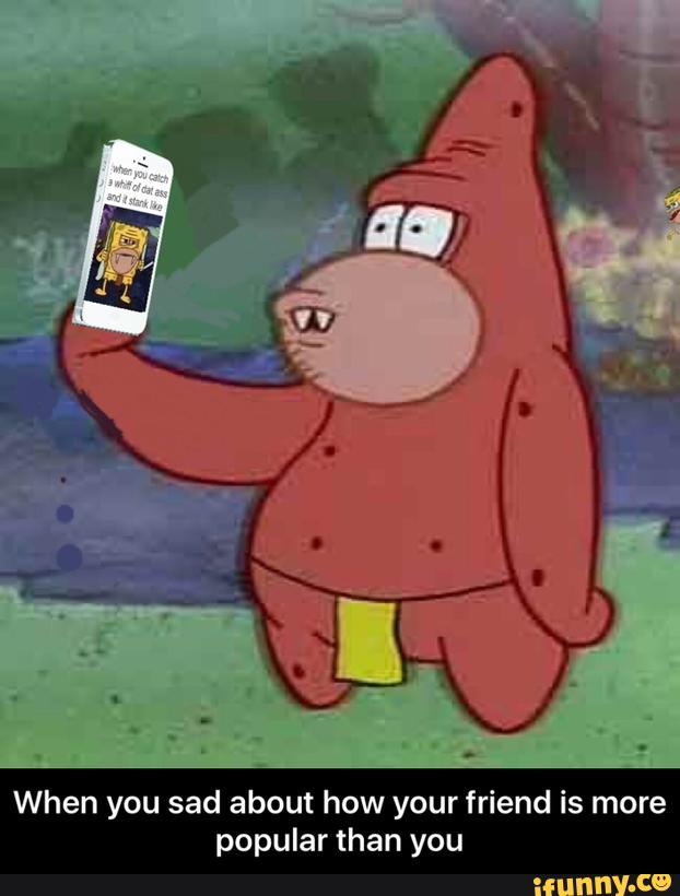 When you sad about how your friend is more
popular than you - When you sad about how your friend is more popular than you