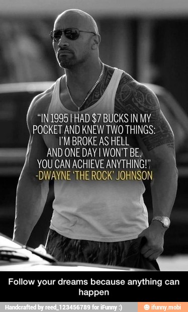 "INIQ95THAD $7 BUCKS INMY À
POCKET AND KNEWTWO THINGS:
I'M BROKE AS HELL
AND ONE DAY I WON'T BE,
YOU CAN ACHIEVE ANYTHING!"
-DWAYNE THE ROCK' JOHNSON
Follow your dreams because anything can
happen - Follow your dreams because anything can happen