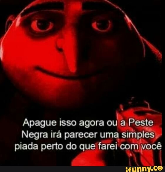 Apague isso agora ou a Peste
Negra irá parecer uma si implês) I piada perto do que farei com você