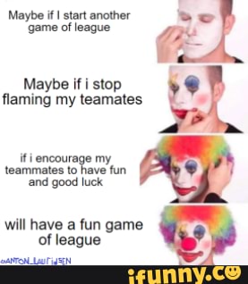 Maybe if start another game of league
Maybe if i stop flaming my teamates
encourage my teammates to have fun land good luck
will haye a fun game of league