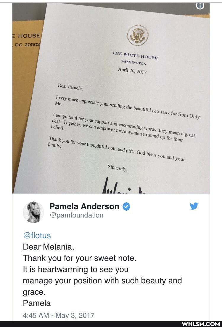HOUSE
or
THE WHITE HoUsE
WASHINGTON April 20, 2017
Dear Pamela, very m
Me," recite your sen
78 the beautiiul eco,
Tam 'ur from OnI ly grat ly deal. To, our support
Beliegs, We -can empower Wort men to stand great
@pamfoundation
all
Pamela Anderson @
@flotus
Dear Melania,
Thank you for your sweet note.
It is heartwarming to see you
manage your position with such beauty and grace.
Pamela
ANN