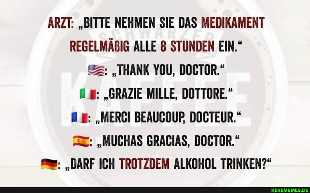 ARZT: "BITTE NEHMEN SIE DAS MEDIKAMENT REGELMÄRIG ALLE 8 STUNDEN EIN."
"THANK YOU, DOCTOR."
"GRAZIE MILLE, DOTTORE."
"MERCI BEAUCOUP, DOCTEUR."
"MUCHAS GRAGIAS, DOCTOR."
"DARF ICH TROTZDEM ALKOHOL TRINKEN?"