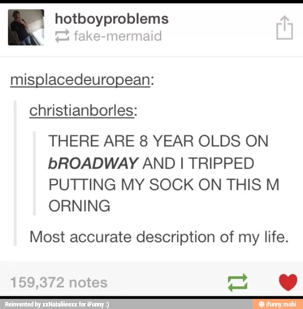 a hotboyproblems
misplacedeuropean:
christianborles:
THERE ARE 8 YEAR OLDS ON
bROADWAY AND I TRIPPED
PUTTING MY SOCK ON THIS M
ORNING
Most accurate description of my life.