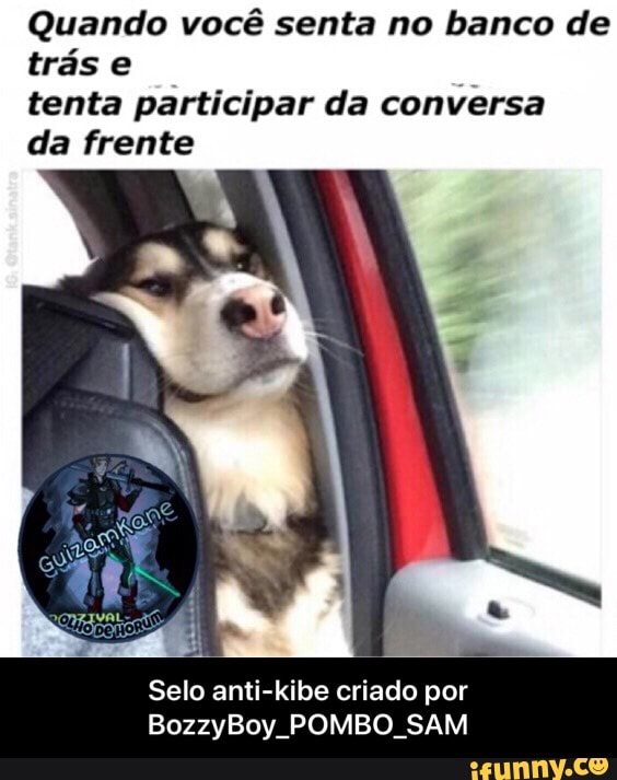 Quando você senta no banco de
trás e
tenta participar da conversa
da frente
Selo anti-kibe criado por
BozzyBoy POMBO SAM - Selo anti-kibe criado por BozzyBoy_POMBO_SAM