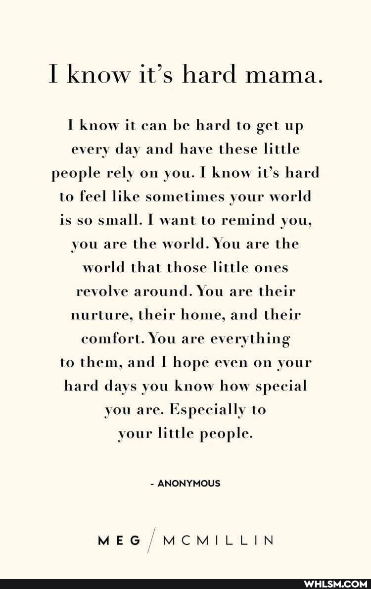 I know it's hard mama.
I know it can be hard to get up every day and have these little people rely on you. I know it's hard to feel like sometimes your world is so small. I want to remind you, you are the world. You are the world that those little ones revolve around. You are their nurture, their home, and their comfort. You are everything to them, and hope even on your hard days you know how special you are. Especially to
your little people.
- ANONYMOUS
MEG /MCMILLIN