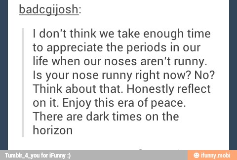 I don't think we take enough time
to appreciate the periods in our
life when our noses aren't runny.
Is your nose runny right now? No?
Think about that. Honestly reflect
on it. Enjoy this era of peace.
There are dark times on the
horizon