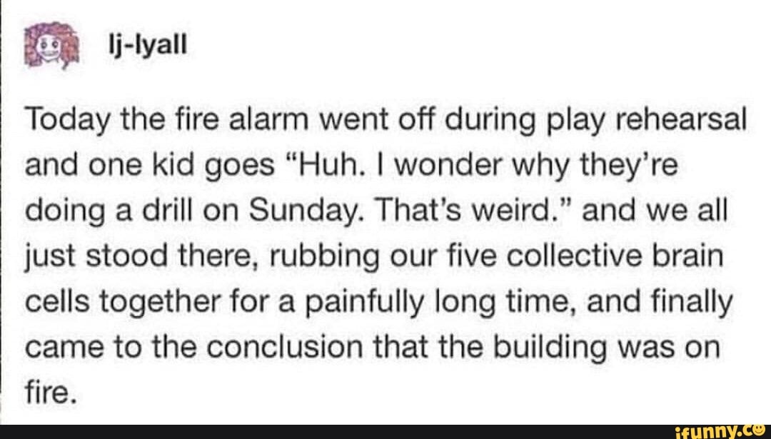 ª lj-Iyall
Today the fire alarm went off during play rehearsal
and one kid goes "Huh. I wonder why they’re
doing a drill on Sunday. That's weird." and we all
just stood there. rubbing our five collective brain
cells together for a painfully long time, and finally
came to the conclusion that the building was on
fire.