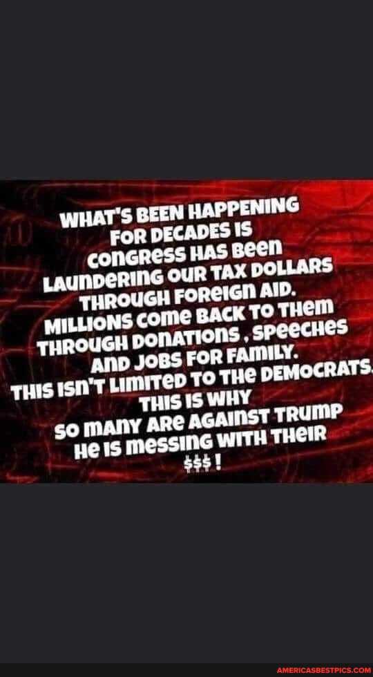 WHAT'S BEEN HAPPENING FOR DECADES is cCoOMGRESS Has
LAUNBERING OUR TAX POLL ARS THROUGH FOREIGH AID.
MILLIONS BACK TO FUROUGH ponaTions JOBS FOR Speecnes
{AND JOBS FOR FAMILY.
isn'T Limrrep To THE DEMOCRATS THIS WHY
so MAnY ARC AGAWEST TRUMP He 15 messinG WITH THOIR